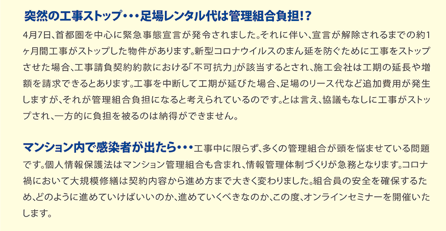 突然の工事ストップ・・・足場レンタル代は管理組合負担！？4月7日、首都圏を中心に緊急事態宣言が発令されました。それに伴い、宣言が解除されるまでの約1ヶ月間工事がストップした物件があります。新型コロナウイルスのまん延を防ぐために工事をストップさせた場合、工事請負契約約款における「不可抗力」が該当するとされ、施工会社は工期の延長や増額を請求できるとあります。工事を中断して工期が延びた場合、足場のリース代など追加費用が発生しますが、それが管理組合負担になると考えられているのです。とは言え、協議もなしに工事がストップされ、一方的に負担を被るのは納得ができません。マンション内で感染者が出たら・・・工事中に限らず、多くの管理組合が頭を悩ませている問題です。個人情報保護法はマンション管理組合も含まれ、情報管理体制づくりが急務となります。コロナ禍において大規模修繕は契約内容から進め方まで大きく変わりました。組合員の安全を確保するため、どのように進めていけばいいのか、進めていくべきなのか、この度、オンラインセミナーを開催いたします。