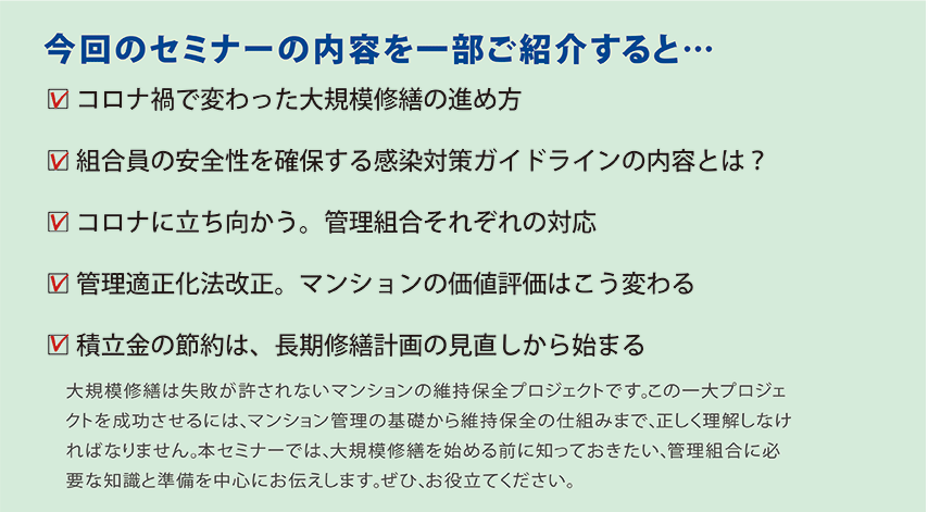 今回のセミナーの内容を一部ご紹介すると…大規模修繕は失敗が許されないマンションの維持保全プロジェクトです。この一大プロジェクトを成功させるには、マンション管理の基礎から維持保全の仕組みまで、正しく理解しなければなりません。本セミナーでは、大規模修繕を始める前に知っておきたい、管理組合に必要な知識と準備を中心にお伝えします。ぜひ、お役立てください。