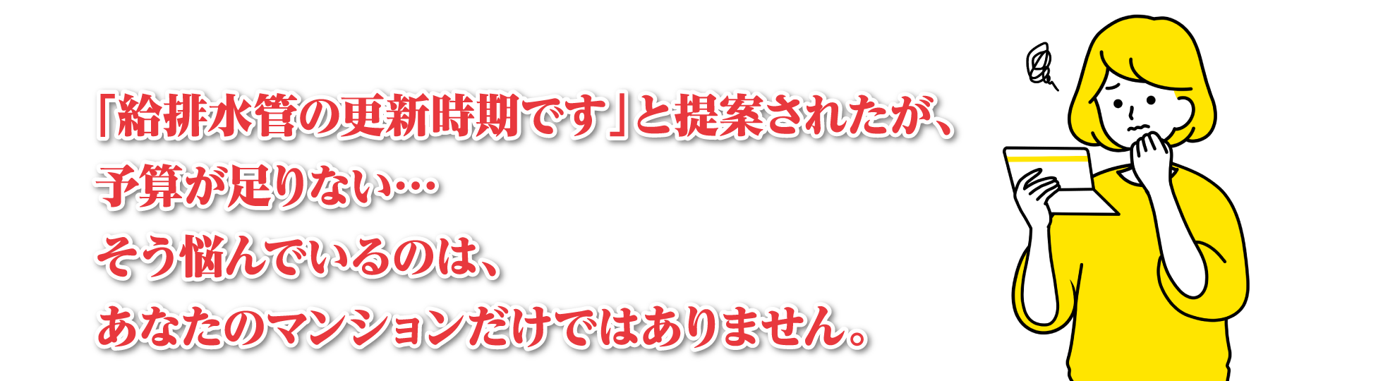 「給排水管の更新時期です」と提案されたが、予算が足りない…　そう悩んでいるのは、あなたのマンションだけではありません。